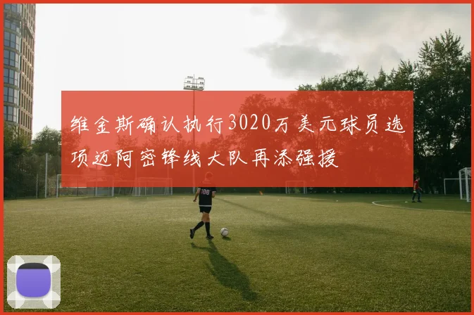 维金斯确认执行3020万美元球员选项迈阿密锋线大队再添强援