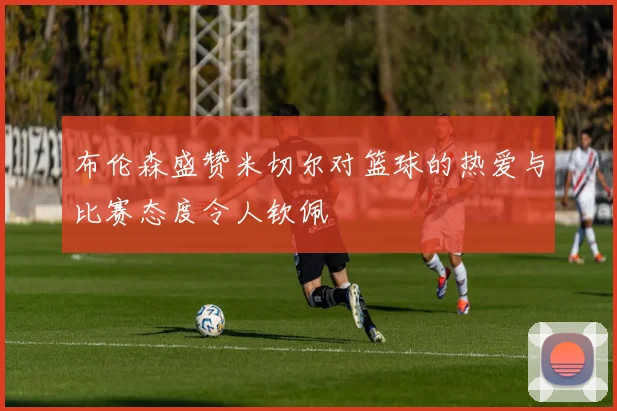 布伦森盛赞米切尔对篮球的热爱与比赛态度令人钦佩