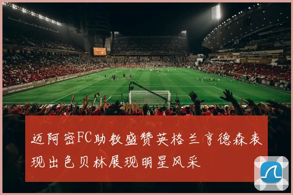 迈阿密FC助教盛赞英格兰亨德森表现出色贝林展现明星风采