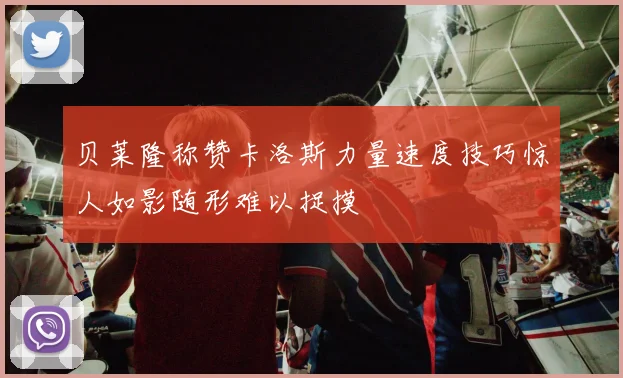 贝莱隆称赞卡洛斯力量速度技巧惊人如影随形难以捉摸