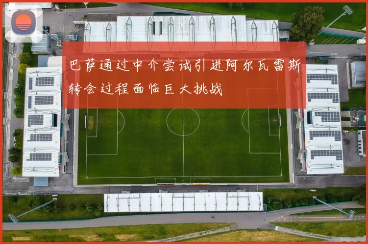 巴萨通过中介尝试引进阿尔瓦雷斯转会过程面临巨大挑战