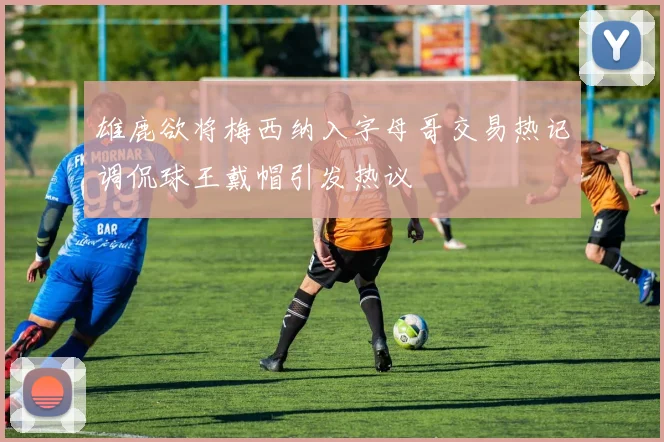 雄鹿欲将梅西纳入字母哥交易热记调侃球王戴帽引发热议