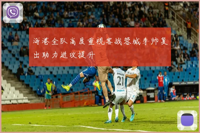 海港全队高度重视客战蓉城李帅复出助力进攻提升