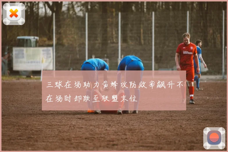 三球在场助力黄蜂攻防效率飙升不在场时却跌至联盟末位