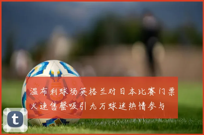 温布利球场英格兰对日本比赛门票火速售罄吸引九万球迷热情参与
