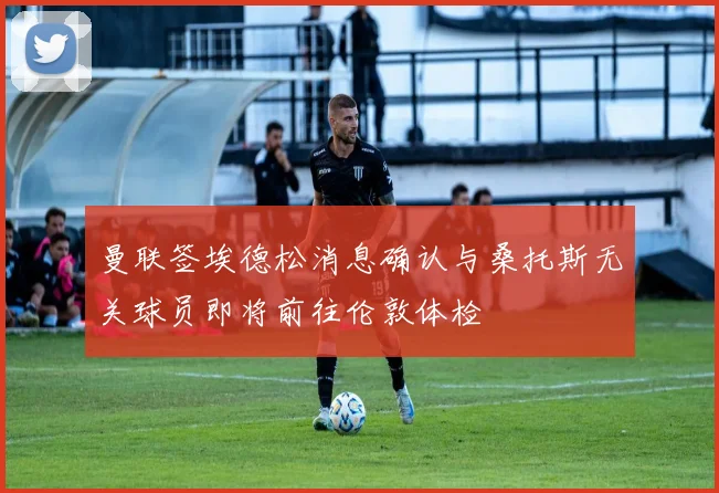 曼联签埃德松消息确认与桑托斯无关球员即将前往伦敦体检