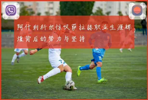 阿什利科尔惊叹萨拉赫职业生涯辉煌背后的努力与坚持