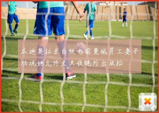 瓜迪奥拉亲自致电前曼城员工妻子劝说她允许丈夫夜晚外出放松