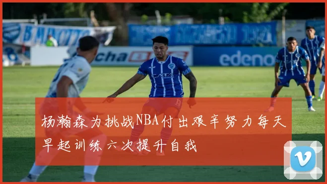 杨瀚森为挑战NBA付出艰辛努力每天早起训练六次提升自我