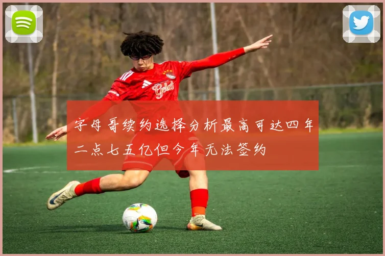 字母哥续约选择分析最高可达四年二点七五亿但今年无法签约