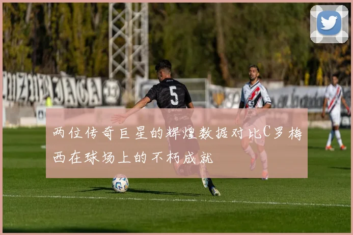 两位传奇巨星的辉煌数据对比C罗梅西在球场上的不朽成就