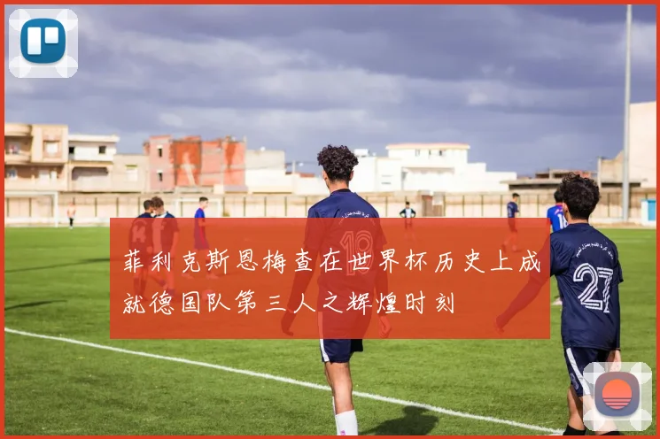 菲利克斯恩梅查在世界杯历史上成就德国队第三人之辉煌时刻