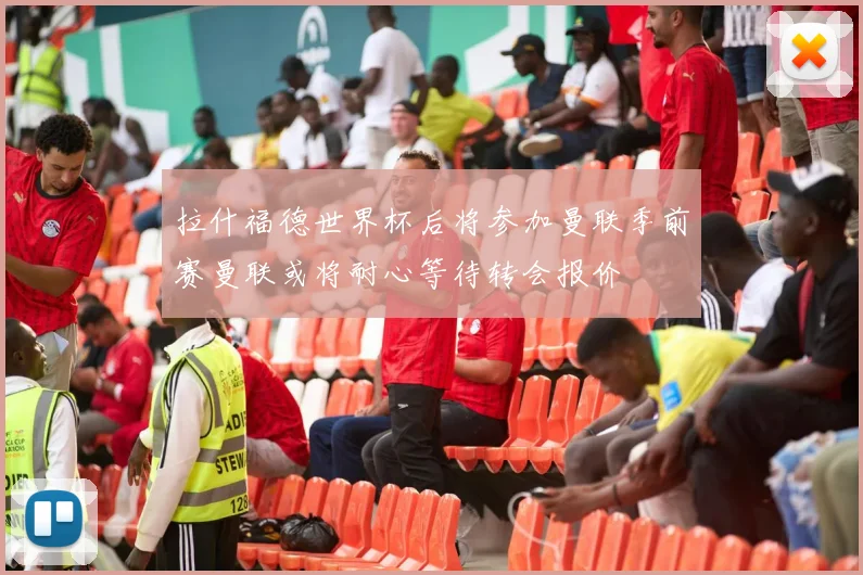 拉什福德世界杯后将参加曼联季前赛曼联或将耐心等待转会报价