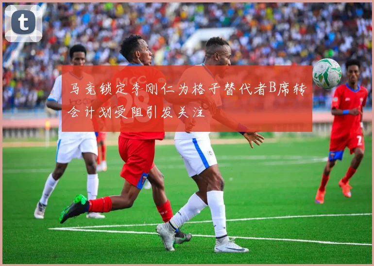 马竞锁定李刚仁为格子替代者B席转会计划受阻引发关注