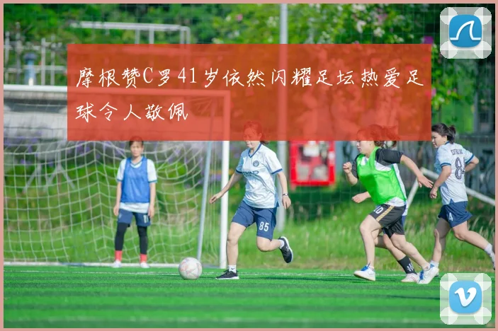 摩根赞C罗41岁依然闪耀足坛热爱足球令人敬佩