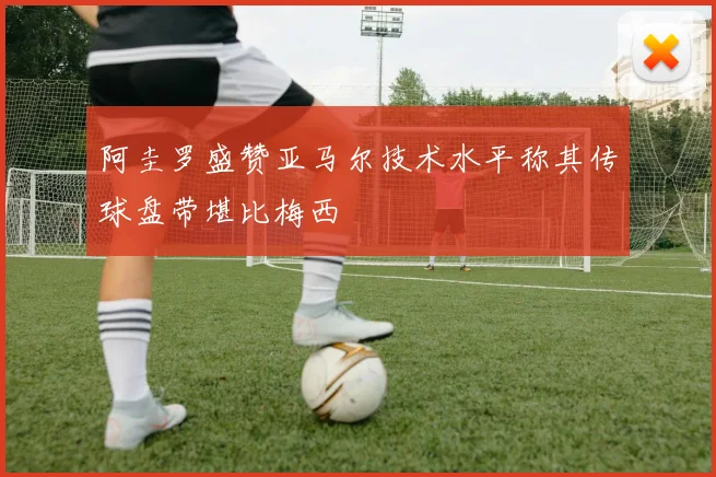 阿圭罗盛赞亚马尔技术水平称其传球盘带堪比梅西