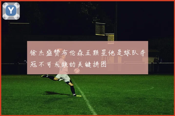 徐杰盛赞布伦森五颗星他是球队夺冠不可或缺的关键拼图