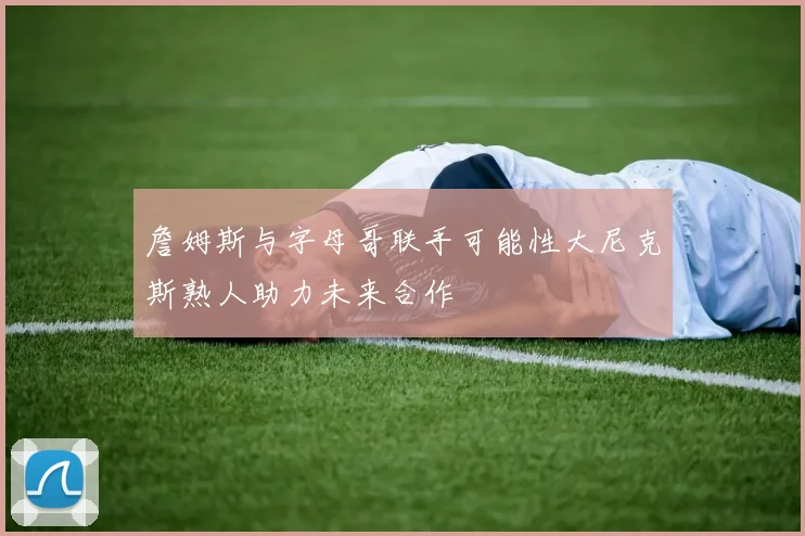 詹姆斯与字母哥联手可能性大尼克斯熟人助力未来合作
