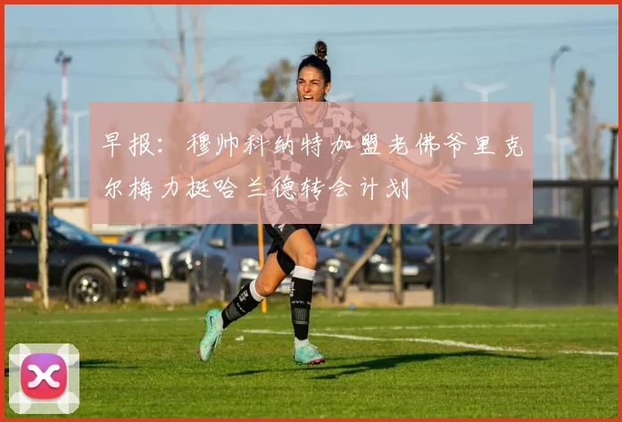 早报：穆帅科纳特加盟老佛爷里克尔梅力挺哈兰德转会计划